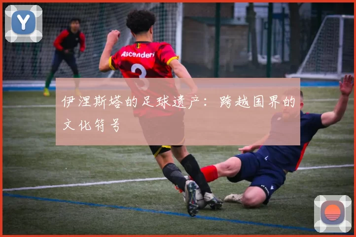 伊涅斯塔的足球遗产：跨越国界的文化符号