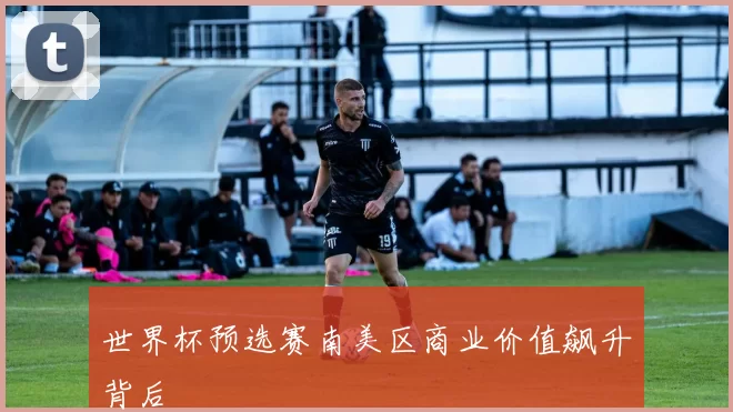 世界杯预选赛南美区商业价值飙升背后