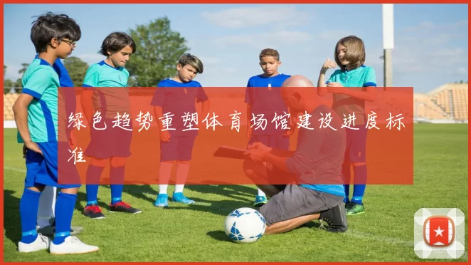 绿色趋势重塑体育场馆建设进度标准